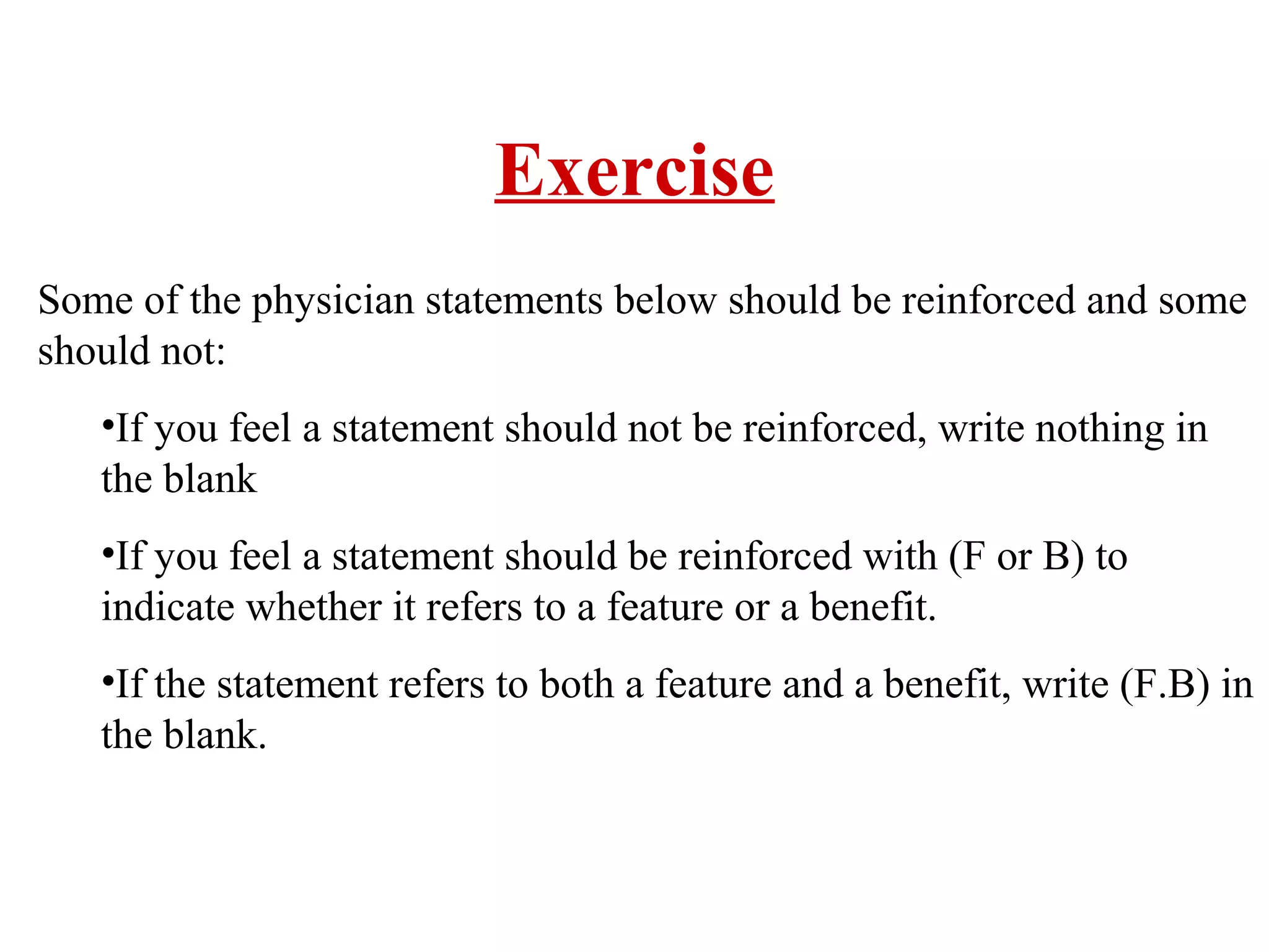 Exercise
Some of the physician statements below should be reinforced and some
should not:
•If you feel a statement should not be reinforced, write nothing in
the blank
•If you feel a statement should be reinforced with (F or B) to
indicate whether it refers to a feature or a benefit.
•If the statement refers to both a feature and a benefit, write (F.B) in
the blank.

 