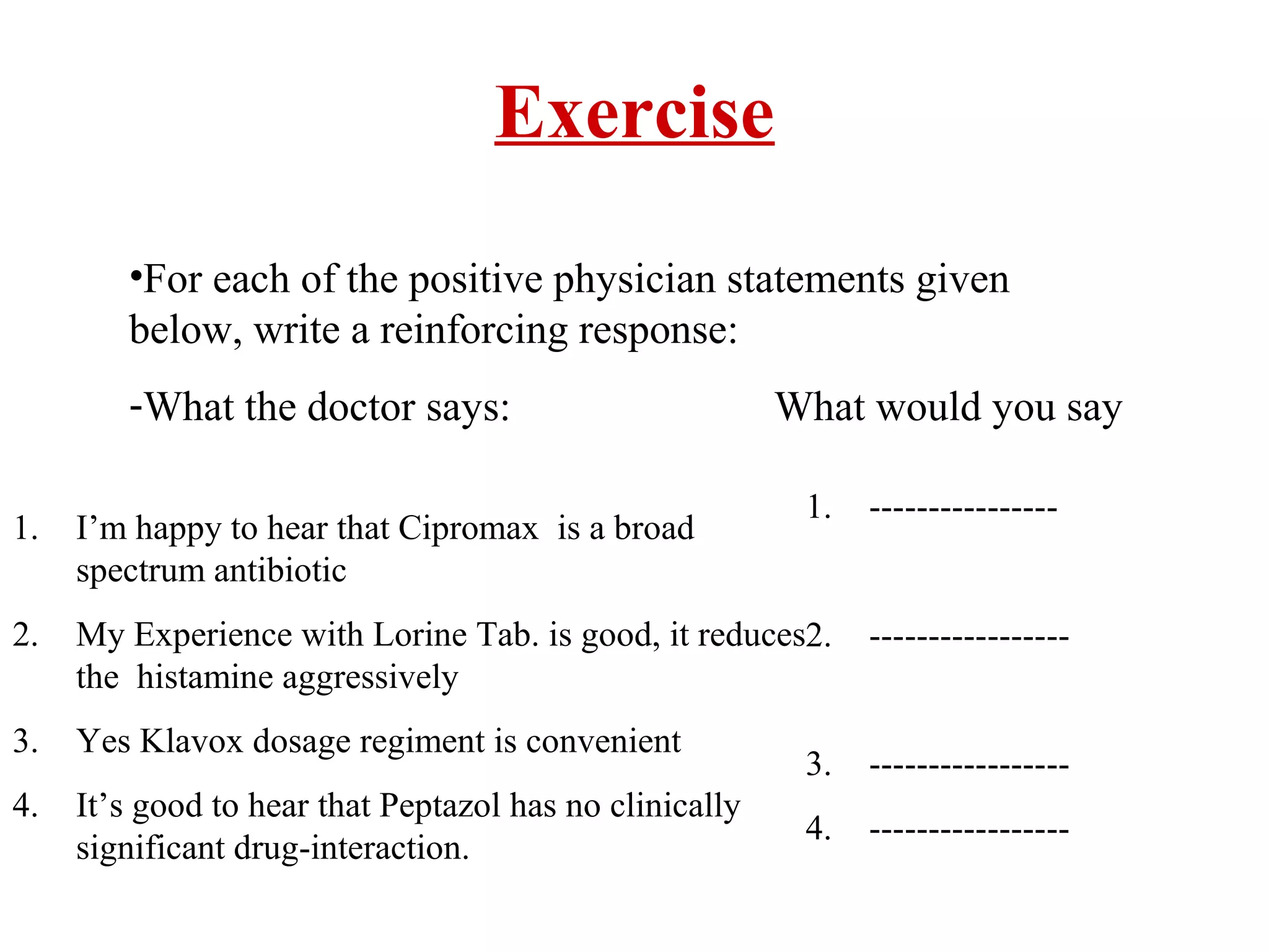 Exercise
•For each of the positive physician statements given
below, write a reinforcing response:
-What the doctor says:

What would you say
1.

1.

I’m happy to hear that Cipromax is a broad
spectrum antibiotic

2.

My Experience with Lorine Tab. is good, it reduces2.
the histamine aggressively

3.

Yes Klavox dosage regiment is convenient

4.

It’s good to hear that Peptazol has no clinically
significant drug-interaction.

----------------

-----------------

3.

-----------------

4.

-----------------

 