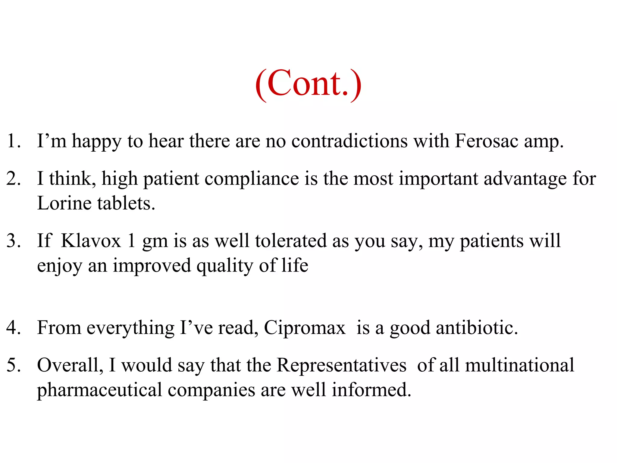 (Cont.)
1. I’m happy to hear there are no contradictions with Ferosac amp.
2. I think, high patient compliance is the most important advantage for
Lorine tablets.
3. If Klavox 1 gm is as well tolerated as you say, my patients will
enjoy an improved quality of life
4. From everything I’ve read, Cipromax is a good antibiotic.
5. Overall, I would say that the Representatives of all multinational
pharmaceutical companies are well informed.

 