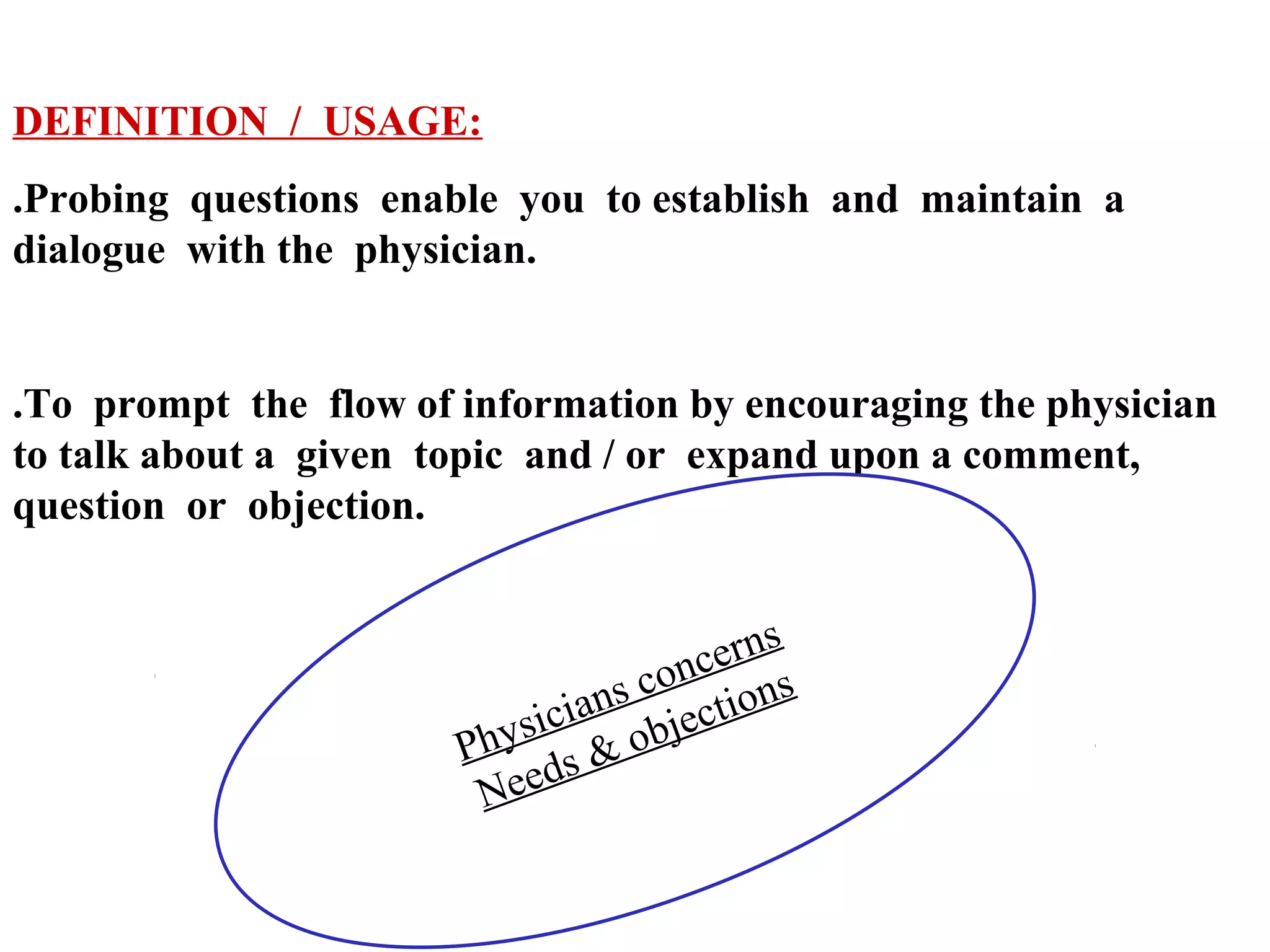 DEFINITION / USAGE:
.Probing questions enable you to establish and maintain a
dialogue with the physician.

.To prompt the flow of information by encouraging the physician
to talk about a given topic and / or expand upon a comment,
question or objection.
s
cer n
n
s co tions
n
sicia objec
Phy s &
d
Nee

 