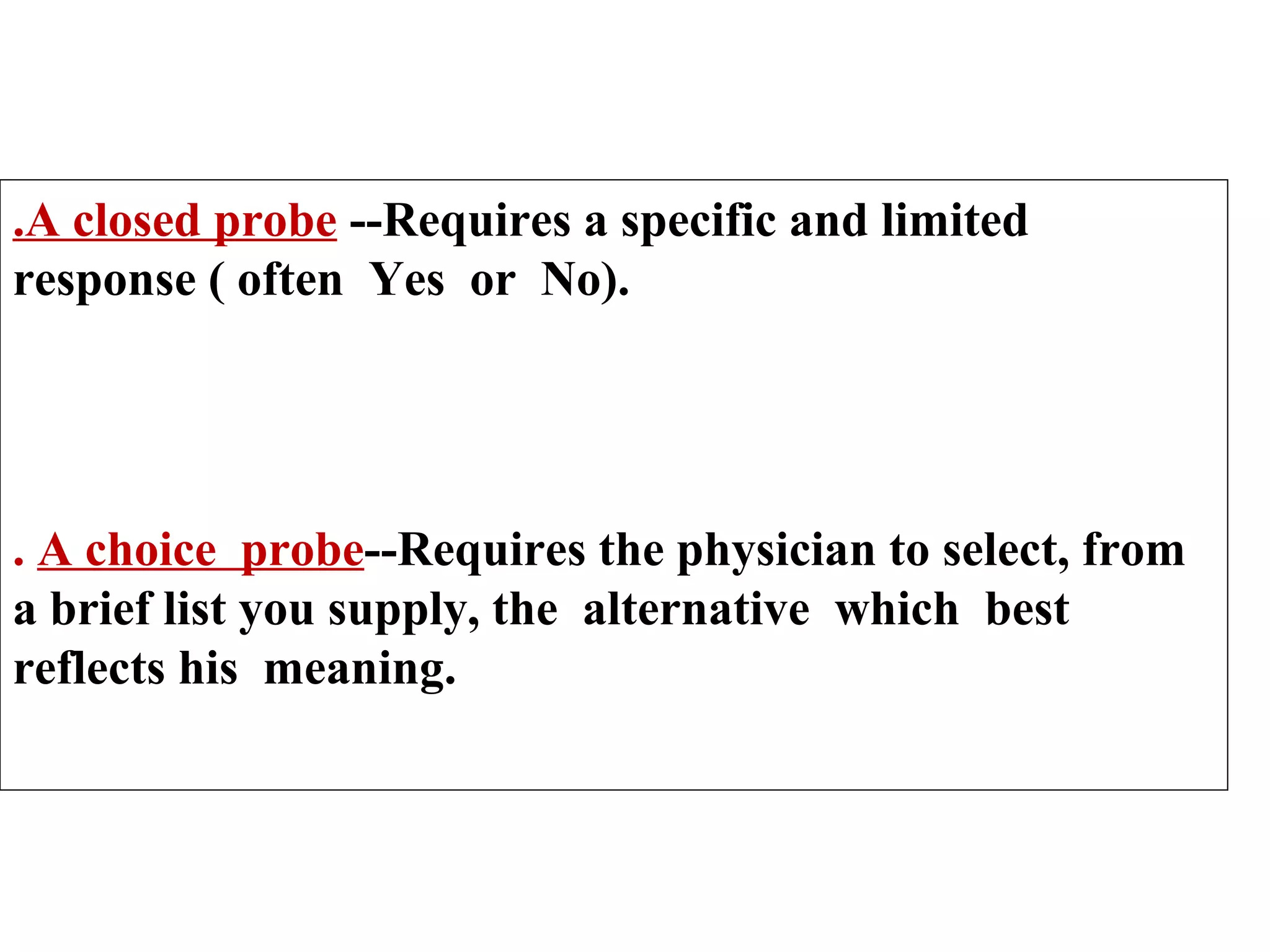 .A closed probe --Requires a specific and limited
response ( often Yes or No).

. A choice probe--Requires the physician to select, from
a brief list you supply, the alternative which best
reflects his meaning.

 