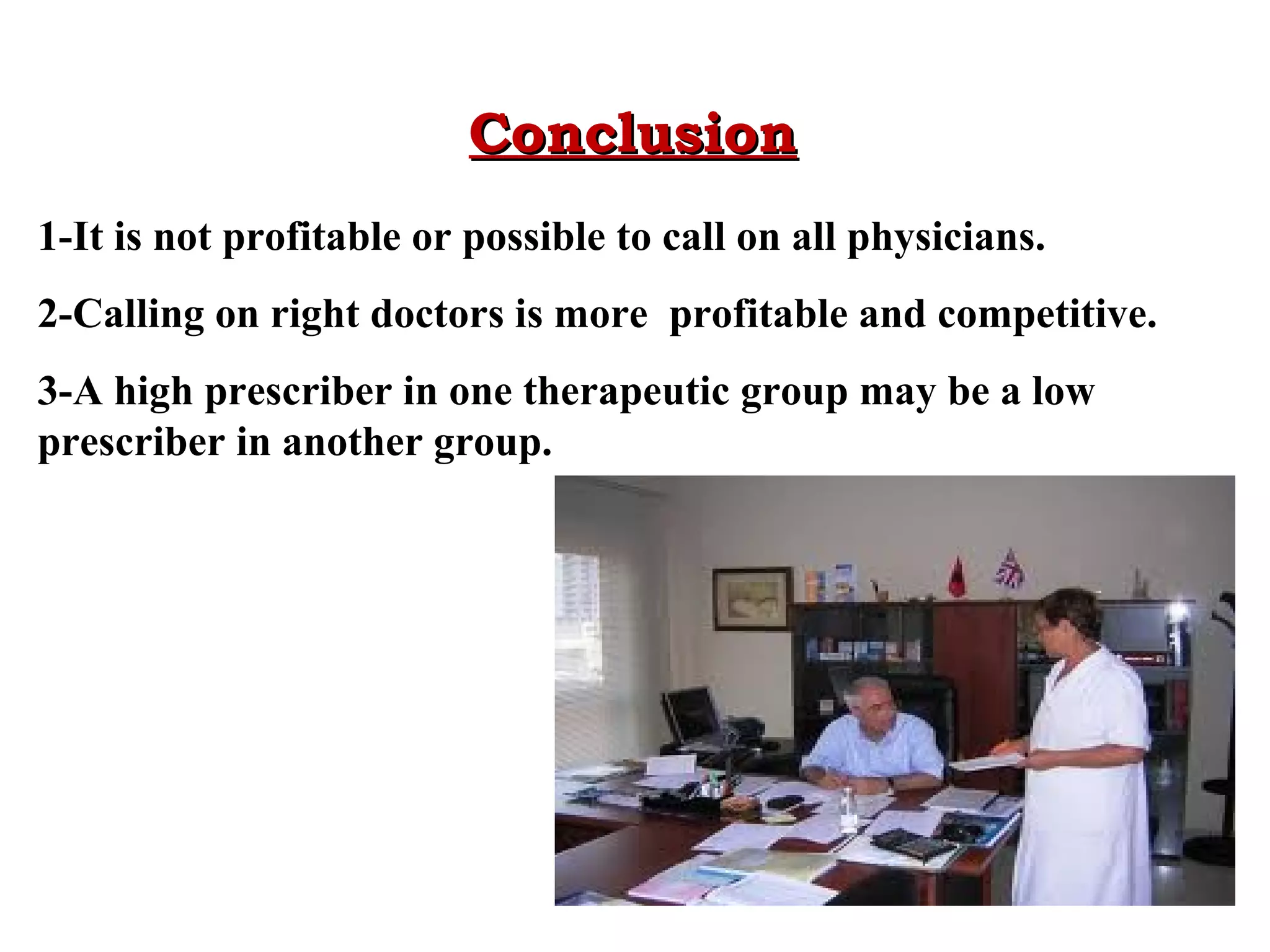 Conclusion
1-It is not profitable or possible to call on all physicians.
2-Calling on right doctors is more profitable and competitive.
3-A high prescriber in one therapeutic group may be a low
prescriber in another group.

 