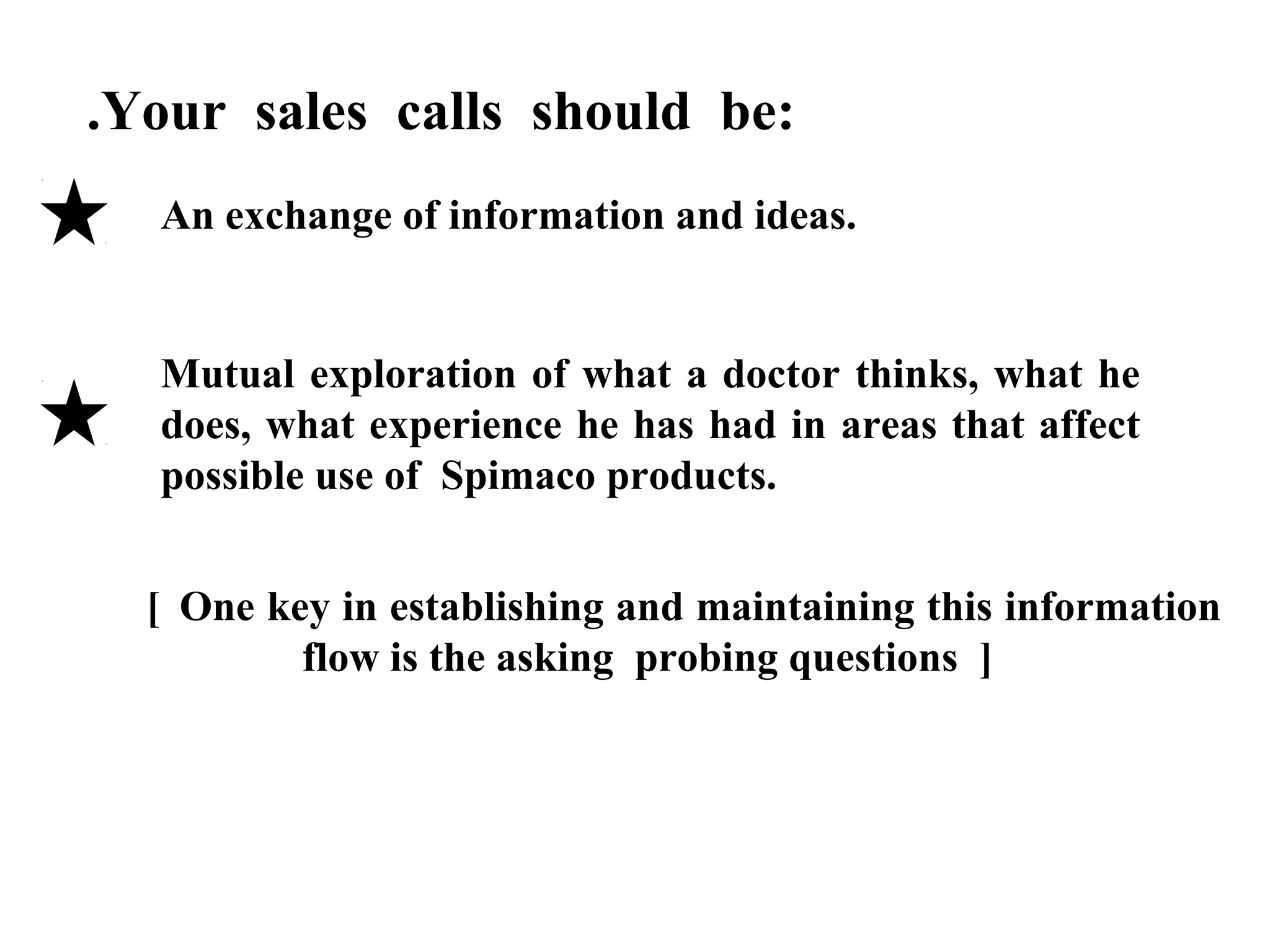 .Your sales calls should be:
An exchange of information and ideas.

Mutual exploration of what a doctor thinks, what he
does, what experience he has had in areas that affect
possible use of Spimaco products.
[ One key in establishing and maintaining this information
flow is the asking probing questions ]

 