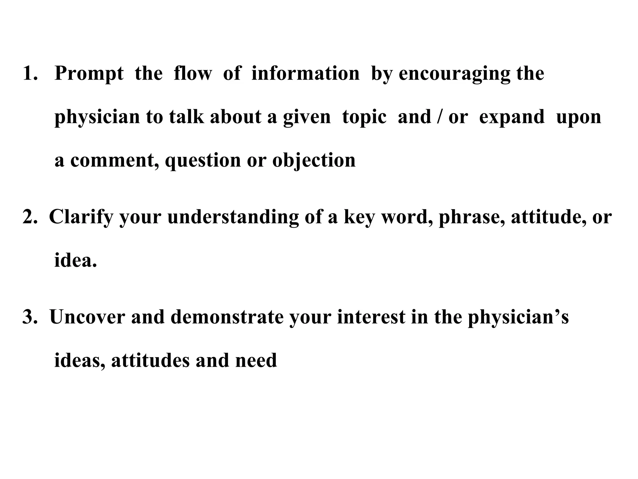 1. Prompt the flow of information by encouraging the
physician to talk about a given topic and / or expand upon
a comment, question or objection
2. Clarify your understanding of a key word, phrase, attitude, or
idea.
3. Uncover and demonstrate your interest in the physician’s
ideas, attitudes and need

 