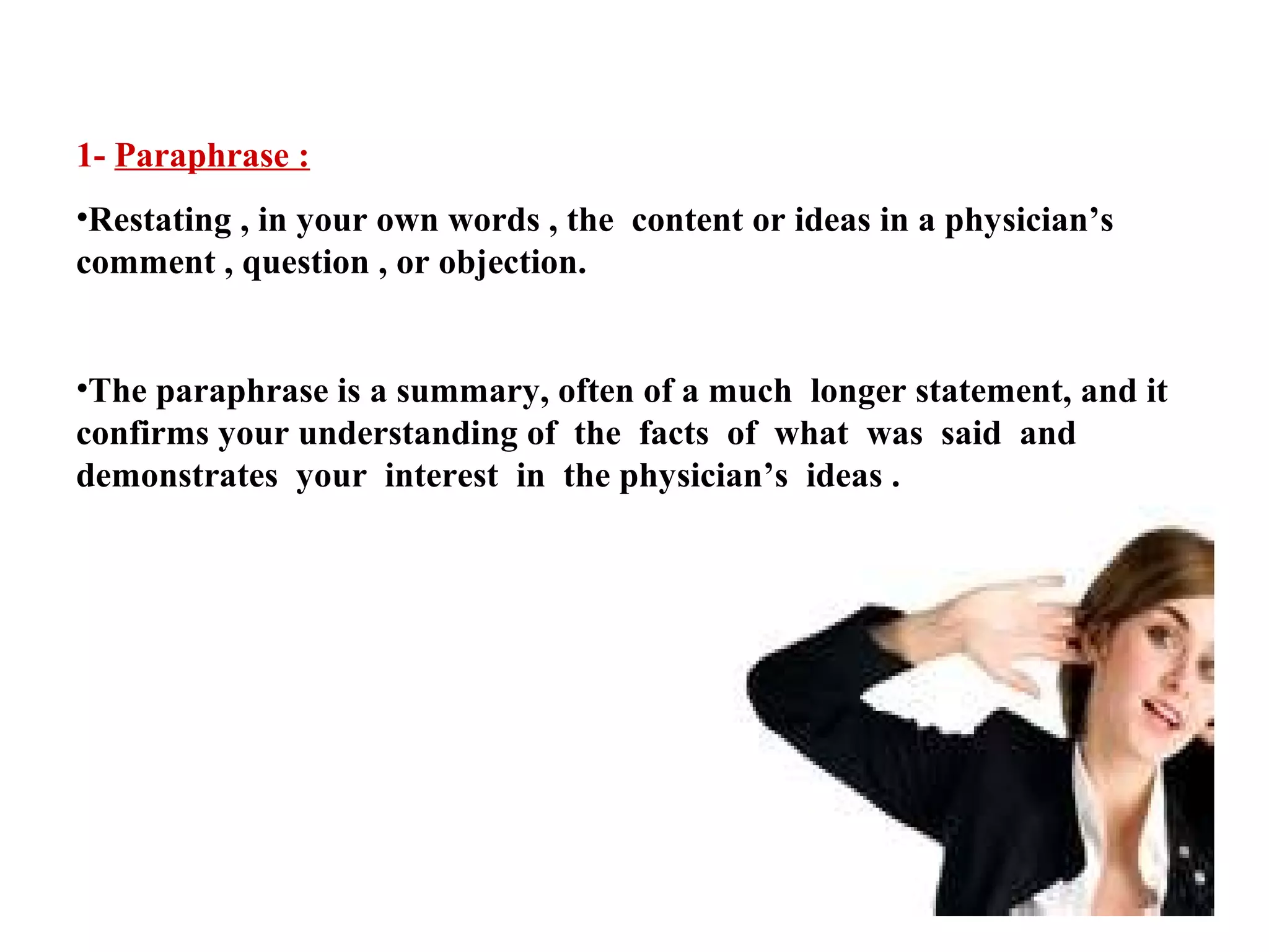 1- Paraphrase :
•Restating , in your own words , the content or ideas in a physician’s
comment , question , or objection.
•The paraphrase is a summary, often of a much longer statement, and it
confirms your understanding of the facts of what was said and
demonstrates your interest in the physician’s ideas .

 