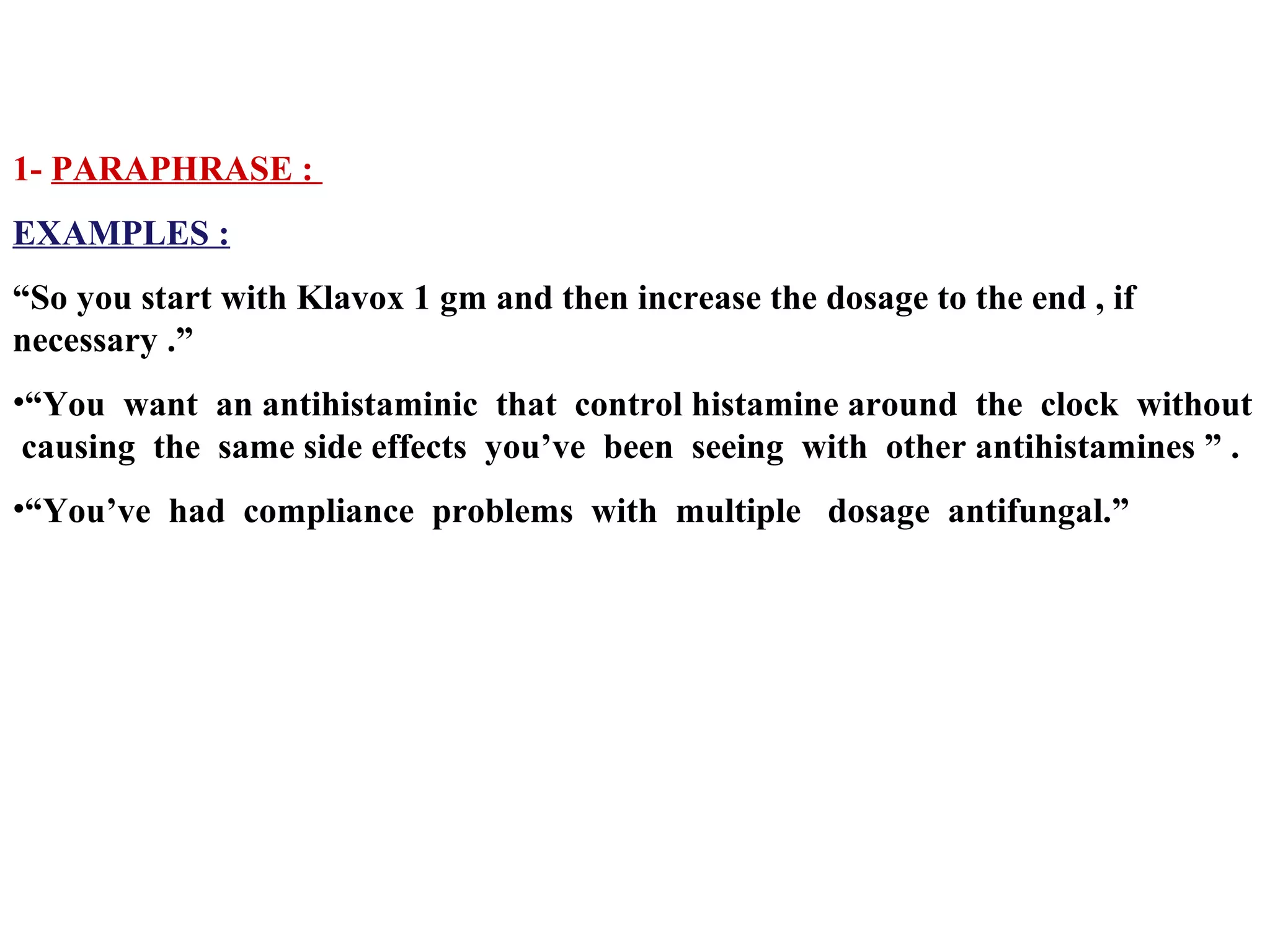 1- PARAPHRASE :
EXAMPLES :
“So you start with Klavox 1 gm and then increase the dosage to the end , if
necessary .”
•“You want an antihistaminic that control histamine around the clock without
causing the same side effects you’ve been seeing with other antihistamines ” .
•“You’ve had compliance problems with multiple dosage antifungal.”

 