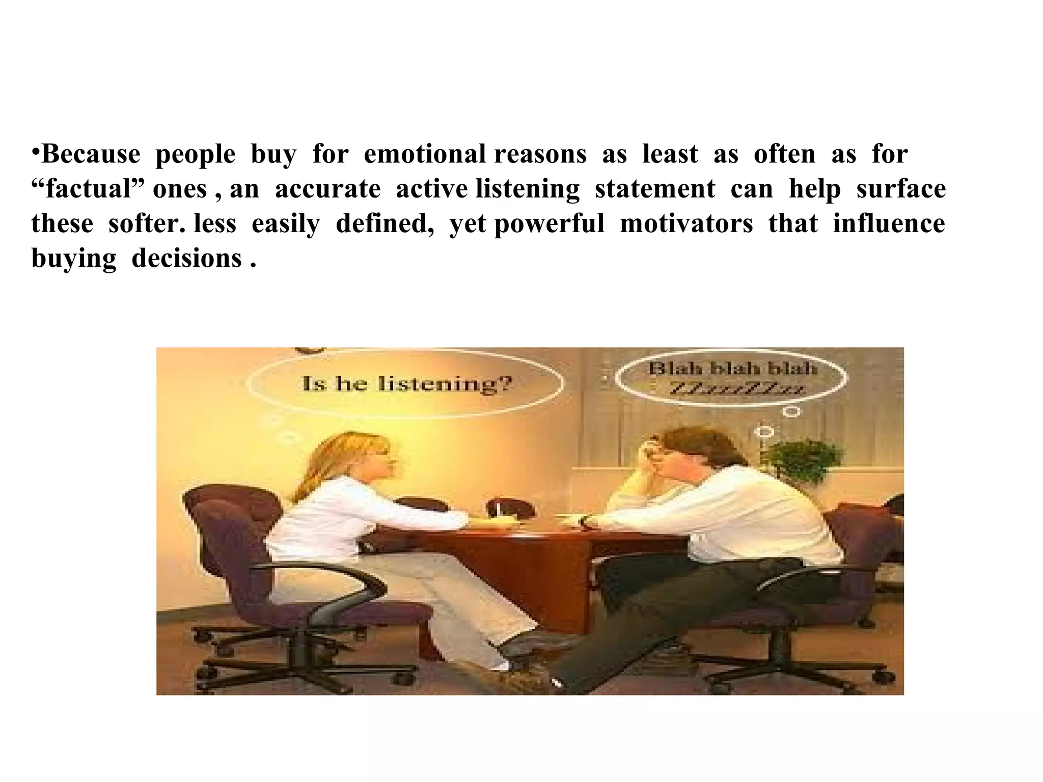 •Because people buy for emotional reasons as least as often as for
“factual” ones , an accurate active listening statement can help surface
these softer. less easily defined, yet powerful motivators that influence
buying decisions .

 