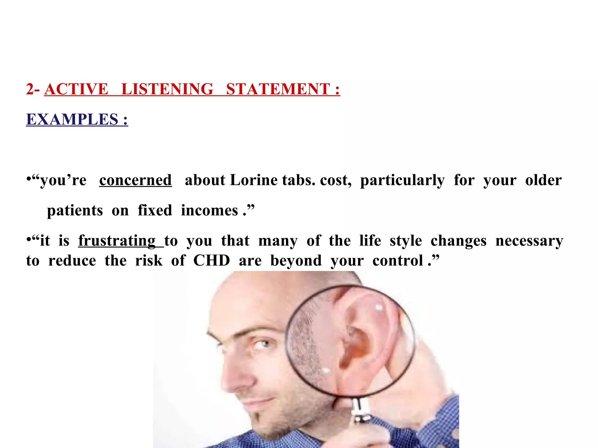 2- ACTIVE LISTENING STATEMENT :
EXAMPLES :
•“you’re concerned about Lorine tabs. cost, particularly for your older
patients on fixed incomes .”
•“it is frustrating to you that many of the life style changes necessary
to reduce the risk of CHD are beyond your control .”

 