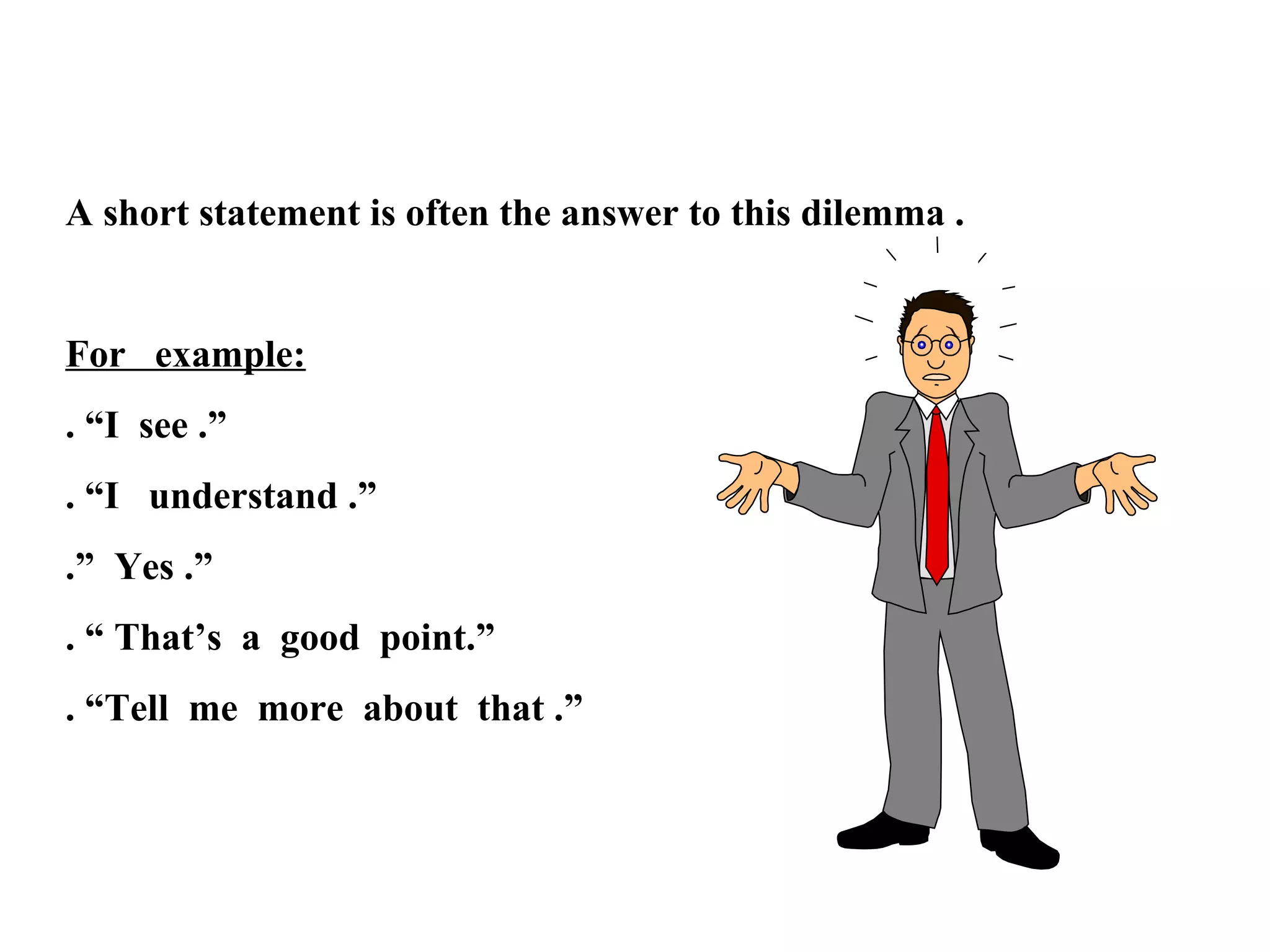 A short statement is often the answer to this dilemma .

For example:
. “I see .”
. “I understand .”
.” Yes .”
. “ That’s a good point.”
. “Tell me more about that .”

 