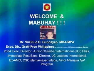 WELCOME &
MABUHAY ! ! !
Mr. VirGILio G. Gundayao, MBA/MPA
Exec. Dir., Graft-Free Philippines, a national project of Philippine Jaycee Senate
2004 Exec. Director, Junior Chamber International (JCI) Phils.
Immediate Past Exec. Director, JC Leaders International
Ex-AMO, CSC Mamamayan Muna, Hindi Mamaya Na!
Program
 