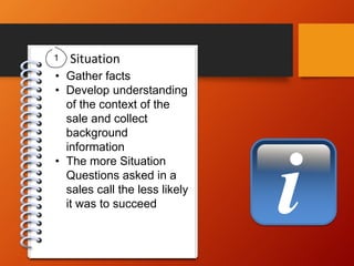 i
Situation
• Gather facts
• Develop understanding
of the context of the
sale and collect
background
information
• The more Situation
Questions asked in a
sales call the less likely
it was to succeed
1
 