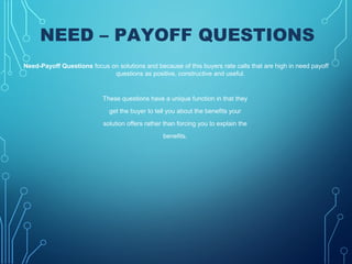 NEED – PAYOFF QUESTIONS
Need-Payoff Questions focus on solutions and because of this buyers rate calls that are high in need payoff
questions as positive, constructive and useful.
These questions have a unique function in that they
get the buyer to tell you about the benefits your
solution offers rather than forcing you to explain the
benefits.
 