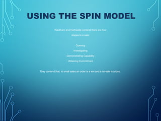 USING THE SPIN MODEL
 Rackham and Huthwaite contend there are four
stages to a sale:
Opening
Investigating
Demonstrating Capability
Obtaining Commitment
They contend that, in small sales an order is a win and a no-sale is a loss.
 