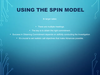 USING THE SPIN MODEL
In larger sales:
• There are multiple meetings.
• The key is to obtain the right commitment.
• Success in Obtaining Commitment depends on skilfully conducting the Investigation
• It’s crucial to set realistic call objectives that make Advances possible.
 
