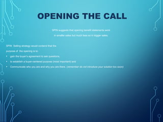 OPENING THE CALL
SPIN suggests that opening benefit statements work
in smaller sales but much less so in bigger sales.
SPIN Selling strategy would contend that the
purpose of the opening is to:
• gain the buyer’s agreement to ask questions,
• to establish a buyer-centered purpose (most important) and
• Communicate who you are and why you are there. (remember do not introduce your solution too soon)
 