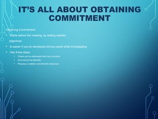 IT’S ALL ABOUT OBTAINING
COMMITMENT
Obtaining Commitment:
• Starts before the meeting, by setting realistic
objectives
• Is easier if you’ve developed strong needs while Investigating
• Has three steps:
• Check you’ve addressed their key concerns
• Summarize the Benefits
• Propose a realistic commitment (Advance)
 