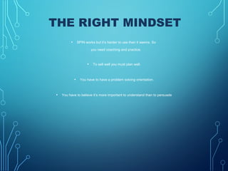 THE RIGHT MINDSET
• SPIN works but it’s harder to use than it seems. So
you need coaching and practice.
• To sell well you must plan well.
• You have to have a problem solving orientation.
• You have to believe it’s more important to understand than to persuade
 