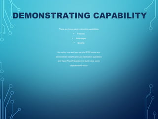 DEMONSTRATING CAPABILITY
There are three ways to describe capabilities:
• Features
• Advantages
• Benefits
No matter how well you use the SPIN model and
demonstrate benefits and use Implication Questions
and Need Payoff Questions to build value some
objections will occur.
 