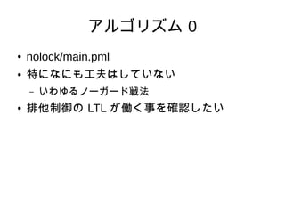 アルゴリズム 0
●   nolock/main.pml
●   特になにも工夫はしていない
    –   いわゆるノーガード戦法
●   排他制御の LTL が働く事を確認したい
 