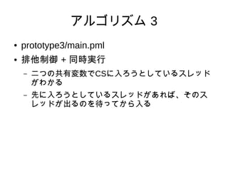 アルゴリズム 3
●   prototype3/main.pml
●   排他制御 + 同時実行
    –   二つの共有変数でCSに入ろうとしているスレッド
        がわかる
    –   先に入ろうとしているスレッドがあれば、そのス
        レッドが出るのを待ってから入る
 