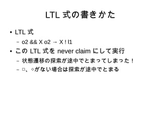 LTL 式の書きかた
●   LTL 式
    –   o2 && X o2 → X ! l1
●   この LTL 式を never claim にして実行
    –   状態遷移の探索が途中でとまってしまった！
    –   □、◇がない場合は探索が途中でとまる
 