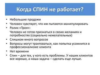 Когда СПИН не работает?
• Небольшие продажи
• Человек чувствует, что им пытаются манипулировать
• Ролик «Троя»:
  Человек не готов признаться в своих желаниях и
  потребностях (социально нежелательных)
• Слишком много вопросов
• Вопросы могут трактоваться, как попытка усомнится в
  профессионализме клиента
• Нет времени
• Спин – для тех, у кого есть проблемы. У наших клиентов
  все хорошо, а наша задача – сделать еще лучше.
 
