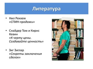 Литература
• Нил Рекхем
  «СПИН-продажи»

• Снайдер Том и Кирнс
  Кевин
  «К черту цены.
  Создавайте ценность»

• Зиг Зиглар
  «Секреты заключения
  сделок»
 