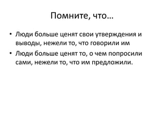 Помните, что…
• Люди больше ценят свои утверждения и
  выводы, нежели то, что говорили им
• Люди больше ценят то, о чем попросили
  сами, нежели то, что им предложили.
 