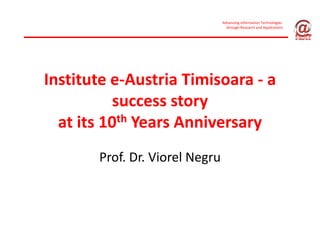 Advancing Information Technologies 
                                  through Research and Applications




Institute e‐Austria Timisoara ‐ a 
           success story 
  at its 10th Years Anniversary
       Prof. Dr. Viorel Negru
 