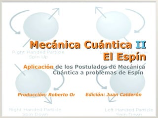 Mecánica Cuántica  II El Espín Aplicación  de los Postulados de Mecánica Cuántica a problemas de Espín  Producción: Roberto Ortiz Edición: Juan Calderón 