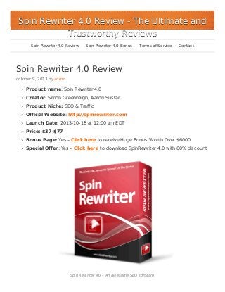 Spin Rewriter 4.0 Review - The Ultimate and
Trustworthy Reviews
Spin Rewriter 4.0 Review

Spin Rewriter 4.0 Bonus

Terms of Service

Contact

Spin Rewriter 4.0 Review
october 9, 2013 by admin

Product name: Spin Rewriter 4.0
Creator: Simon Greenhalgh, Aaron Sustar
Product Niche: SEO & Traffic
Official Website: http://spinrewriter.com
Launch Date: 2013-10-18 at 12:00 am EDT
Price: $37–$77
Bonus Page: Yes – Click here to receive Huge Bonus Worth Over $6000
Special Offer: Yes – Click here to download SpinRewriter 4.0 with 60% discount

Spin Rewriter 4.0 – An awesome SEO software

 
