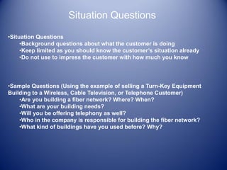 Situation Questions
•Situation Questions
•Background questions about what the customer is doing
•Keep limited as you should know the customer’s situation already
•Do not use to impress the customer with how much you know
•Sample Questions (Using the example of selling a Turn-Key Equipment
Building to a Wireless, Cable Television, or Telephone Customer)
•Are you building a fiber network? Where? When?
•What are your building needs?
•Will you be offering telephony as well?
•Who in the company is responsible for building the fiber network?
•What kind of buildings have you used before? Why?
 