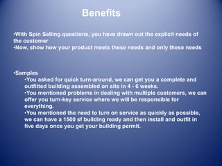 Benefits
•With Spin Selling questions, you have drawn out the explicit needs of
the customer
•Now, show how your product meets these needs and only these needs
•Samples
•You asked for quick turn-around, we can get you a complete and
outfitted building assembled on site in 4 - 6 weeks.
•You mentioned problems in dealing with multiple customers, we can
offer you turn-key service where we will be responsible for
everything.
•You mentioned the need to turn on service as quickly as possible,
we can have a 1500 sf building ready and then install and outfit in
five days once you get your building permit.
 