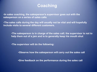 Coaching
•In sales coaching, the salesperson’s supervisor goes out with the
salesperson on a series of sales calls
•The supervisor will do the following:
•The salesperson is in charge of the sales call; the supervisor is not to
help them out of a jam and is to generally keep his mouth shut
•The sales calls during the day will usually not be vital and will hopefully
include visits to several different customers.
•Observe how the salesperson will carry out the sales call
•Give feedback on the performance during the sales call
 