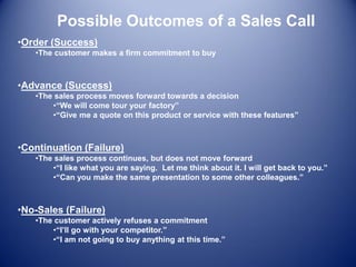 Possible Outcomes of a Sales Call
•Order (Success)
•The customer makes a firm commitment to buy
•Advance (Success)
•The sales process moves forward towards a decision
•“We will come tour your factory”
•“Give me a quote on this product or service with these features”
•Continuation (Failure)
•The sales process continues, but does not move forward
•“I like what you are saying. Let me think about it. I will get back to you.”
•“Can you make the same presentation to some other colleagues.”
•No-Sales (Failure)
•The customer actively refuses a commitment
•“I’ll go with your competitor.”
•“I am not going to buy anything at this time.”
 