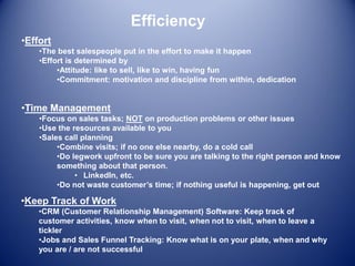 Efficiency
•Time Management
•Focus on sales tasks; NOT on production problems or other issues
•Use the resources available to you
•Sales call planning
•Combine visits; if no one else nearby, do a cold call
•Do legwork upfront to be sure you are talking to the right person and know
something about that person.
• LinkedIn, etc.
•Do not waste customer’s time; if nothing useful is happening, get out
•Keep Track of Work
•CRM (Customer Relationship Management) Software: Keep track of
customer activities, know when to visit, when not to visit, when to leave a
tickler
•Jobs and Sales Funnel Tracking: Know what is on your plate, when and why
you are / are not successful
•Effort
•The best salespeople put in the effort to make it happen
•Effort is determined by
•Attitude: like to sell, like to win, having fun
•Commitment: motivation and discipline from within, dedication
 