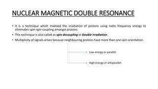 NUCLEAR MAGNETIC DOUBLE RESONANCE
• It is a technique which involved the irradiation of protons using radio frequency energy to
eliminates spin-spin coupling amongst protons.
• This technique is also called as spin decoupling or Double irradiation.
• Multiplicity of signals arises because neighbouring protons have more than one spin orientation.
Low energy or parallel.
High energy or antiparallel.
 