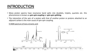 INTRODUCTION
• Many proton spectra have resonance band splits into doublets, triplets, quartets etc. this
phenomenon is known as spin-spin coupling or spin-spin splitting.
• The interaction of the spin of a proton with that of another proton or protons attached to an
adjacent carbon is the main cause of spin-spin coupling.
1H NMR spectrum of trans-cinnamic acid;
 