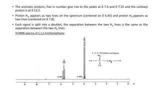 • The aromatic protons; five in number give rise to the peaks at δ 7.4 and δ 7.55 and the carboxyl
proton is at δ 12.5.
• Proton HA appears as two lines on the spectrum (centered on δ 6.45) and proton HX appears as
two lines (centered on δ 7.8).
• Each signal is split into a doublet, the separation between the two HA lines is the same as the
separation between the two HX lines.
1H NMR spectra of 1,1,2-trichloroethane;
 