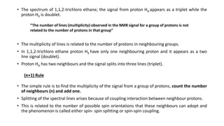 • The spectrum of 1,1,2-trichloro ethane; the signal from proton HA appears as a triplet while the
proton HX is doublet.
• The multiplicity of lines is related to the number of protons in neighbouring groups.
• In 1,1,2-trichloro ethane proton HX have only one neighbouring proton and it appears as a two
line signal (doublet).
• Proton HA has two neighbours and the signal splits into three lines (triplet).
• The simple rule is to find the multiplicity of the signal from a group of protons, count the number
of neighbours (n) and add one.
• Splitting of the spectral lines arises because of coupling interaction between neighbour protons.
• This is related to the number of possible spin orientations that these neighbours can adopt and
the phenomenon is called either spin- spin splitting or spin-spin coupling.
“The number of lines (multiplicity) observed in the NMR signal for a group of protons is not
related to the number of protons in that group”
(n+1) Rule
 