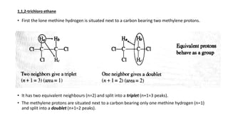 • First the lone methine hydrogen is situated next to a carbon bearing two methylene protons.
• It has two equivalent neighbours (n=2) and split into a triplet (n+1=3 peaks).
• The methylene protons are situated next to a carbon bearing only one methine hydrogen (n=1)
and split into a doublet (n+1=2 peaks).
1,1,2-trichloro ethane
 
