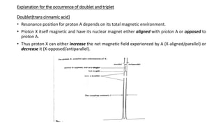Explanation for the occurrence of doublet and triplet
Doublet(trans cinnamic acid)
• Resonance position for proton A depends on its total magnetic environment.
• Proton X itself magnetic and have its nuclear magnet either aligned with proton A or opposed to
proton A.
• Thus proton X can either increase the net magnetic field experienced by A (X-aligned/parallel) or
decrease it (X-opposed/antiparallel).
 
