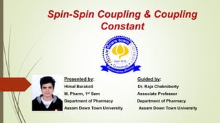 Spin-Spin Coupling & Coupling
Constant
Presented by: Guided by:
Himal Barakoti Dr. Raja Chakroborty
M. Pharm, 1st Sem Associate Professor
Department of Pharmacy Department of Pharmacy
Assam Down Town University Assam Down Town University
 