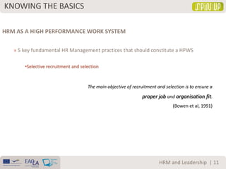 KNOWING THE BASICS
| 11HRM and Leadership
HRM AS A HIGH PERFORMANCE WORK SYSTEM
» 5 key fundamental HR Management practices that should constitute a HPWS
•Selective recruitment and selection
The main objective of recruitment and selection is to ensure a
proper job and organisation fit.
(Bowen et al, 1991)
 