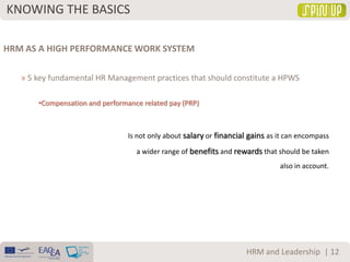 KNOWING THE BASICS
| 12HRM and Leadership
HRM AS A HIGH PERFORMANCE WORK SYSTEM
» 5 key fundamental HR Management practices that should constitute a HPWS
•Compensation and performance related pay (PRP)
Is not only about salary or financial gains as it can encompass
a wider range of benefits and rewards that should be taken
also in account.
 