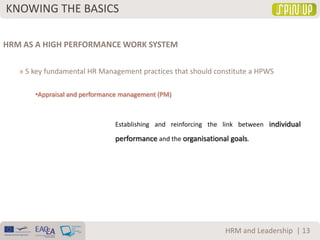 KNOWING THE BASICS
| 13HRM and Leadership
HRM AS A HIGH PERFORMANCE WORK SYSTEM
» 5 key fundamental HR Management practices that should constitute a HPWS
•Appraisal and performance management (PM)
Establishing and reinforcing the link between individual
performance and the organisational goals.
 