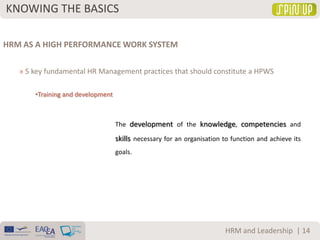 KNOWING THE BASICS
| 14HRM and Leadership
HRM AS A HIGH PERFORMANCE WORK SYSTEM
» 5 key fundamental HR Management practices that should constitute a HPWS
•Training and development
The development of the knowledge, competencies and
skills necessary for an organisation to function and achieve its
goals.
 