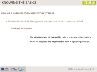 KNOWING THE BASICS
| 15HRM and Leadership
HRM AS A HIGH PERFORMANCE WORK SYSTEM
» 5 key fundamental HR Management practices that should constitute a HPWS
•Employee participation
The development of ownership, which is known to be a critical
factor for people to feel motivated to work in a given organisation.
 