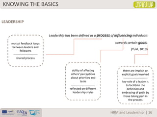 KNOWING THE BASICS
| 16HRM and Leadership
LEADERSHIP
Leadership has been defined as a process of influencing individuals
towards certain goals.
(Yukl, 2010)
mutual feedback loops
between leaders and
followers
--------------------------
shared process
ability of affecting
others' perceptions
about priorities and
tasks
--------------------------
reflected on different
leadership styles
there are implicit or
explicit goals involved
--------------------------
key role of a leader is
to facilitate the
definition and
embracing of goals by
those taking part in
the process
 