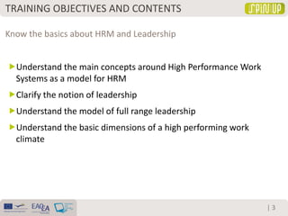 | 3
Understand the main concepts around High Performance Work
Systems as a model for HRM
Clarify the notion of leadership
Understand the model of full range leadership
Understand the basic dimensions of a high performing work
climate
Know the basics about HRM and Leadership
TRAINING OBJECTIVES AND CONTENTS
 